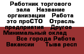 Работник торгового зала › Название организации ­ Работа-это проСТО › Отрасль предприятия ­ Другое › Минимальный оклад ­ 22 700 - Все города Работа » Вакансии   . Тыва респ.